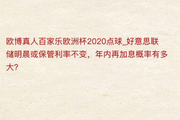 欧博真人百家乐欧洲杯2020点球_好意思联储明晨或保管利率不变，年内再加息概率有多大？