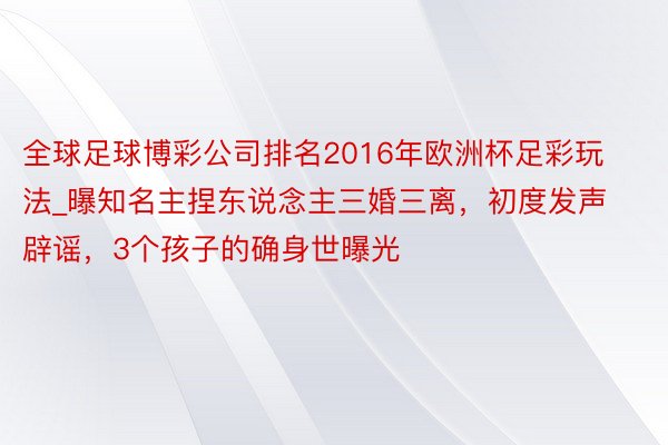 全球足球博彩公司排名2016年欧洲杯足彩玩法_曝知名主捏东说念主三婚三离，初度发声辟谣，3个孩子的确身世曝光