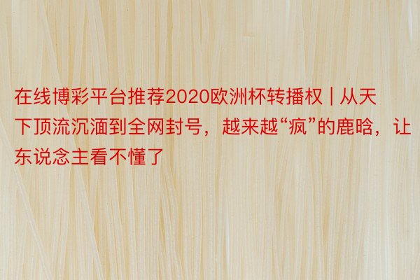 在线博彩平台推荐2020欧洲杯转播权 | 从天下顶流沉湎到全网封号，越来越“疯”的鹿晗，让东说念主看不懂了