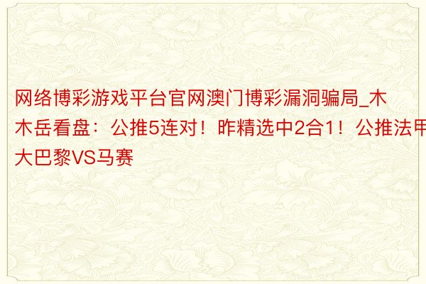 网络博彩游戏平台官网澳门博彩漏洞骗局_木木岳看盘：公推5连对！昨精选中2合1！公推法甲 大巴黎VS马赛