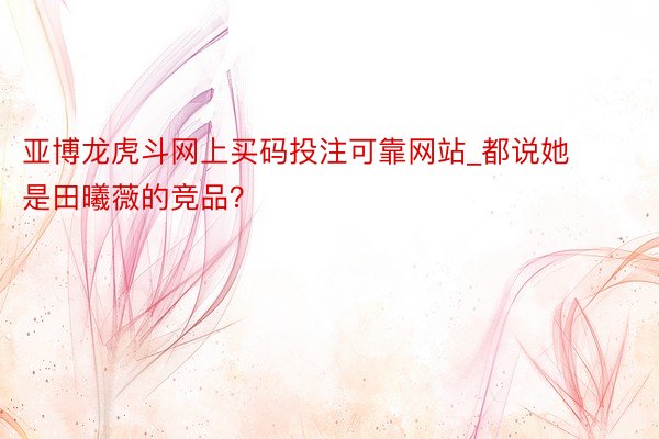 亚博龙虎斗网上买码投注可靠网站_都说她是田曦薇的竞品？