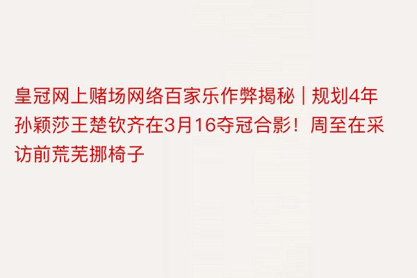 皇冠网上赌场网络百家乐作弊揭秘 | 规划4年孙颖莎王楚钦齐在3月16夺冠合影！周至在采访前荒芜挪椅子