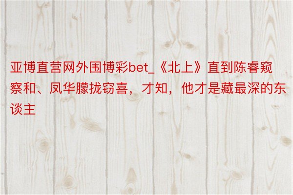 亚博直营网外围博彩bet_《北上》直到陈睿窥察和、凤华朦拢窃喜，才知，他才是藏最深的东谈主