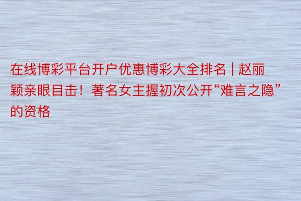 在线博彩平台开户优惠博彩大全排名 | 赵丽颖亲眼目击！著名女主握初次公开“难言之隐”的资格