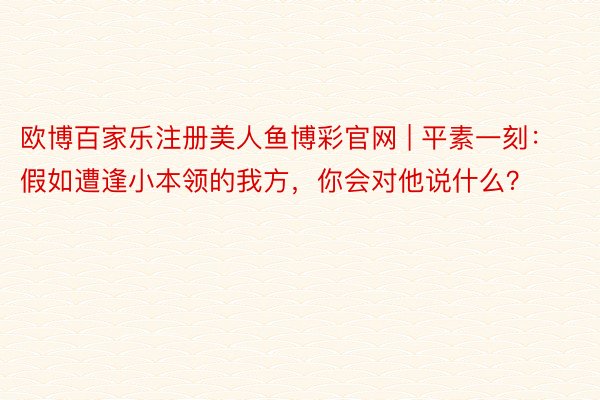 欧博百家乐注册美人鱼博彩官网 | 平素一刻：假如遭逢小本领的我方，你会对他说什么？