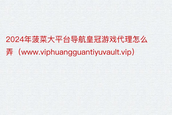 2024年菠菜大平台导航皇冠游戏代理怎么弄（www.viphuangguantiyuvault.vip）