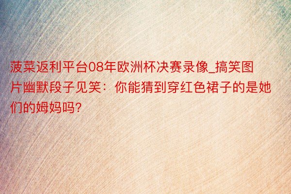 菠菜返利平台08年欧洲杯决赛录像_搞笑图片幽默段子见笑：你能猜到穿红色裙子的是她们的姆妈吗？