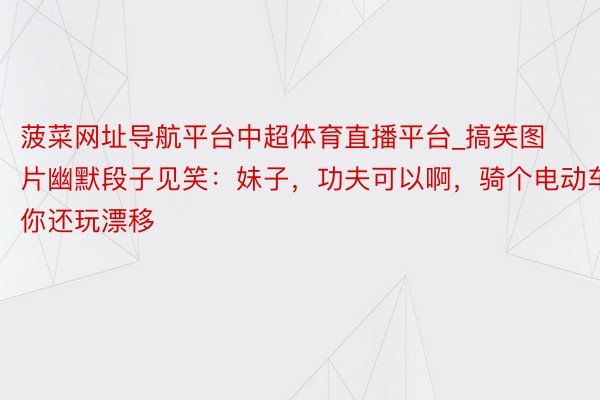 菠菜网址导航平台中超体育直播平台_搞笑图片幽默段子见笑：妹子，功夫可以啊，骑个电动车你还玩漂移