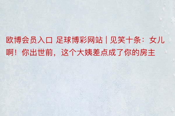 欧博会员入口 足球博彩网站 | 见笑十条：女儿啊！你出世前，这个大姨差点成了你的房主