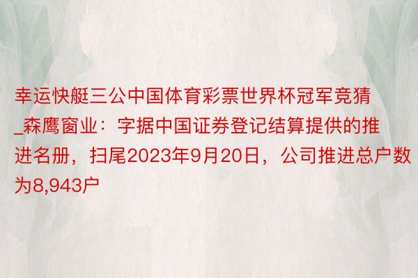 幸运快艇三公中国体育彩票世界杯冠军竞猜_森鹰窗业：字据中国证券登记结算提供的推进名册，扫尾2023年9月20日，公司推进总户数为8,943户