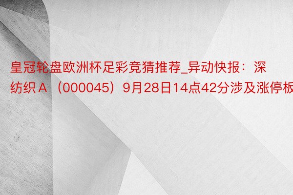 皇冠轮盘欧洲杯足彩竞猜推荐_异动快报：深纺织Ａ（000045）9月28日14点42分涉及涨停板