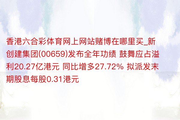 香港六合彩体育网上网站赌博在哪里买_新创建集团(00659)发布全年功绩 鼓舞应占溢利20.27亿港元 同比增多27.72% 拟派发末期股息每股0.31港元